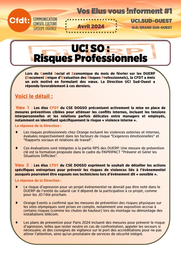 Lors du Comité Social et Economique du mois de février sur les DUERP (Document Unique d’Evaluation des Risques Professionnels), la CFDT a émis un avis motivé en formulant des vœux. La Direction UCI Sud-Ouest a répondu favorablement à ces derniers.
Voici le détail :

 Vœu 1 :  Les élus CFDT du CSE DOGSO préconisent activement la mise en place de mesures préventives ciblées pour atténuer les conflits internes, incluant les tensions interpersonnelles et les relations parfois délicates entre managers et employés, notamment en identifiant spécifiquement le risque « violence interne ». 
La réponse de la Direction : 
Les risques professionnels chez Orange incluent les violences externes et internes, évaluées respectivement dans les facteurs de risque "Exigences émotionnelles" et "Rapports sociaux et relations de travail".

Ces évaluations sont intégrées à la partie RPS des DUERP. Une mesure de prévention clé est la formation proposée dans le cadre du PAPRIPACT "Prévenir et Gérer les Situations Difficiles".

Vœu 2 : Les élus CFDT du CSE DOGSO expriment le souhait de détailler les actions spécifiques entreprises pour prévenir les risques de violences liés à l’évènementiel auxquels pourraient être exposés nos techniciens lors d’évènement dit « sensible ».
La réponse de la Direction : 
Le risque d’agression pour un projet événementiel ne devrait pas être noté dans le DUERP de l’entité du salarié car il dépend de la participation à ce projet, comme pour les JO l’été prochain.

Orange Events a confirmé que les mesures de prévention des risques physiques sur les sites olympiques sont prises en compte, notamment une exposition accrue à certains risques (comme les chutes de hauteur) lors du montage ou démontage des installations télécom.

Les plans de prévention pour Paris 2024 incluent des mesures pour prévenir le risque d’agression, telles que rester neutre en cas de confrontation, appeler les secours si nécessaire, et des consignes de vigilance sur le port des accréditations pour ne pas attirer l'attention, ainsi qu'un prestataire de services de sécurité intégré.
