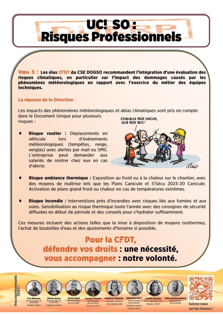 Vœu 3 : Les élus CFDT du CSE DOGSO recommandent l'intégration d'une évaluation des risques climatiques, en particulier sur l’impact des dommages causés par les phénomènes météorologiques en rapport avec l’exercice du métier des équipes techniques.

La réponse de la Direction : 

Les impacts des phénomènes météorologiques et aléas climatiques sont pris en compte dans le Document Unique pour plusieurs risques :

Risque routier : Déplacements en véhicule lors d'événements météorologiques (tempêtes, neige, verglas) avec alertes par mail ou SMS. L'entreprise peut demander aux salariés de rentrer chez eux en cas d'alerte.

Risque ambiance thermique : Exposition au froid ou à la chaleur sur le chantier, avec des moyens de maîtrise tels que les Plans Canicule et 5'Sécu 2023-20 Canicule. Activation de plans grand froid ou chaleur en cas de températures extrêmes.

Risque Incendie : Interventions près d'incendies avec risques liés aux fumées et aux suies. Sensibilisation au risque thermique toute l'année avec des consignes de sécurité diffusées en début de période et des conseils pour s'hydrater suffisamment.

Ces mesures incluent des actions telles que la mise à disposition de moyens isothermes, l'achat de bouteilles d'eau et des ajustements d'horaires si possible.Pour la CFDT,
Défendre vos droits : une nécessité, 
vous accompagner : notre volonté.

