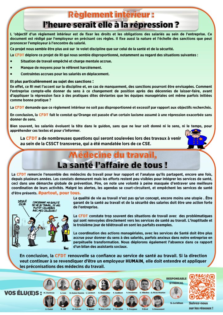 Règlement intérieur :
l’heure serait elle à la répression ?
L 'objectif d’un règlement intérieur est de fixer les droits et les obligations des salariés au sein de l'entreprise. Ce document est rédigé par l'employeur en précisant ces règles. Il fixe aussi la nature et l'échelle des sanctions que peut prononcer l'employeur à l'encontre du salarié.
Ce projet nous semble être plus axé sur le volet discipline que sur celui de la santé et de la sécurité.
La CFDT déplore ce projet de RI qui nous semble disproportionné, notamment au regard des situations suivantes :
Situation de travail empêché et charge mentale accrue.
Manque de moyens pour le référent harcèlement.
Contraintes accrues pour les salariés en déplacement.
Et plus particulièrement au sujet des sanctions :
En effet, ce RI met l’accent sur la discipline et, en cas de manquement, des sanctions pourront être envisagées. Comment l’entreprise compte-elle donner du sens à ce changement de position après des décennies de laisser-faire, avant d’appliquer la répression face à des pratiques dites déviantes que les équipes managériales ont même parfois initiées comme bonne pratique ?
La CFDT demande que ce règlement intérieur ne soit pas disproportionné et excessif par rapport aux objectifs recherchés.
En conclusion, la CFDT fait le constat qu’Orange est passée d'un certain laxisme assumé à une répression exacerbée sans donner de sens.
Bien souvent, les salariés évoluent la tête dans le guidon, sans que ne leur soit donné ni le sens, ni le temps, pour appréhender ces textes et pour s’informer.
La CFDT a de nombreuses questions qui seront soulevées lors des travaux à venir au sein de la CSSCT transverse, qui a été mandatée lors de ce CSE.
Médecine du travail,
La santé l’affaire de tous !
La CFDT remercie l’ensemble des médecins du travail pour leur rapport et l’analyse qu’ils partagent, encore une fois, depuis plusieurs années. Les constats demeurent mais les efforts restent peu visibles pour intégrer les services de santé, ceci dans une démarche globale de prévention. Pire, on note une volonté à peine masquée d’entraver une meilleure coordination de leurs activités. Malgré les alertes, les agendas se court-circuitent, et empêchent les services de santé d’être présents. #partout, pour tous.
La qualité de vie au travail n’est pas qu’un concept, encore moins une utopie . Être garant de la santé au travail et de la sécurité des salaries doit être une action forte de l’entreprise.
La CFDT constate trop souvent des situations de travail avec des problématiques qui sont renvoyées directement vers les services de santé au travail. L’inaptitude et le troisième jour de télétravail en sont les parfaits exemples.
La coordination des actions managériales, avec les services de Santé doit être plus accrue pour donner du sens à des salariés, parfois anxieux dans notre entreprise en perpétuelle transformation. Nous déplorons également l’absence dans ce rapport d’un bilan des assistants sociaux.
En conclusion, la CFDT renouvelle sa confiance au service de santé au travail. Si la direction veut continuer à se revendiquer d’être un employeur HUMAIN, elle doit entendre et appliquer les préconisations des médecins du travail.